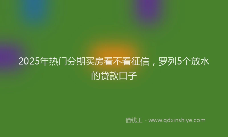 2025年热门分期买房看不看征信，罗列5个放水的贷款口子