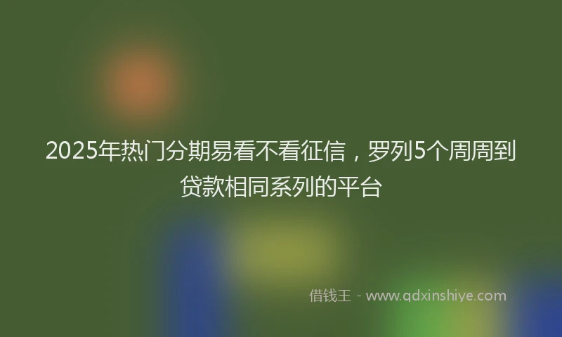 2025年热门分期易看不看征信，罗列5个周周到贷款相同系列的平台