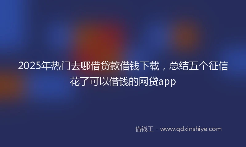 2025年热门去哪借贷款借钱下载，总结五个征信花了可以借钱的网贷app