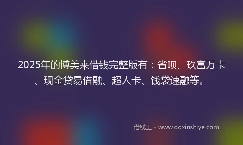 2025年的博美来借钱完整版有：省呗、玖富万卡、现金贷易借融、超人卡、钱袋速融等。