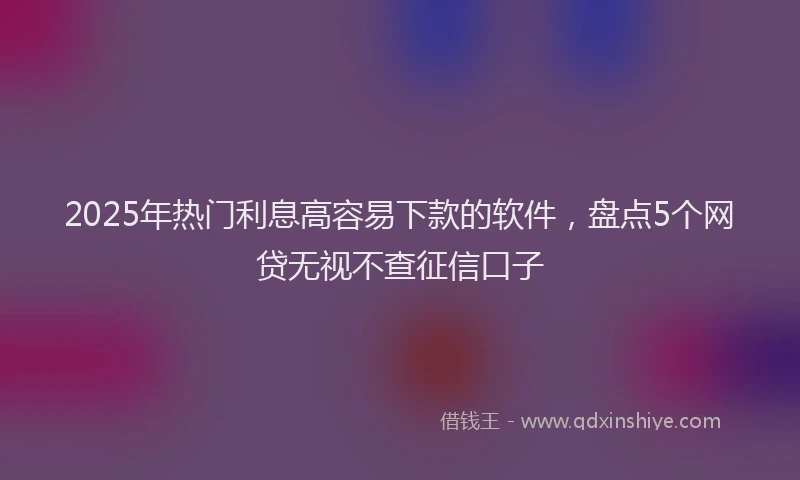 2025年热门利息高容易下款的软件，盘点5个网贷无视不查征信口子