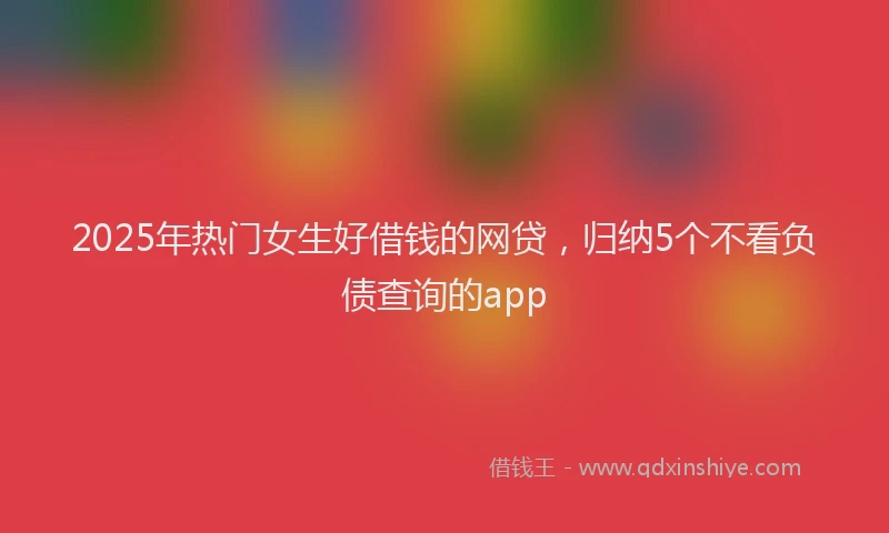 2025年热门女生好借钱的网贷，归纳5个不看负债查询的app