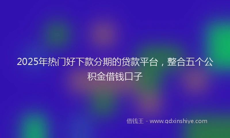 2025年热门好下款分期的贷款平台，整合五个公积金借钱口子