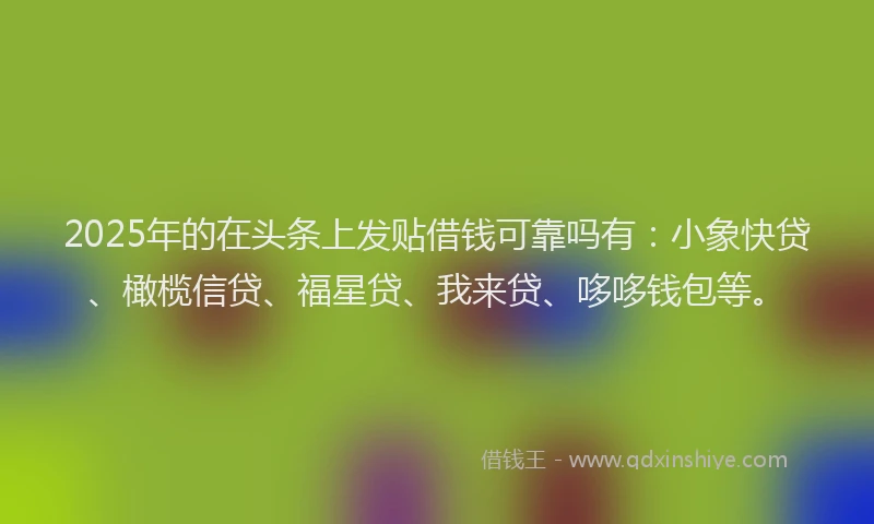 2025年的在头条上发贴借钱可靠吗有：小象快贷、橄榄信贷、福星贷、我来贷、哆哆钱包等。