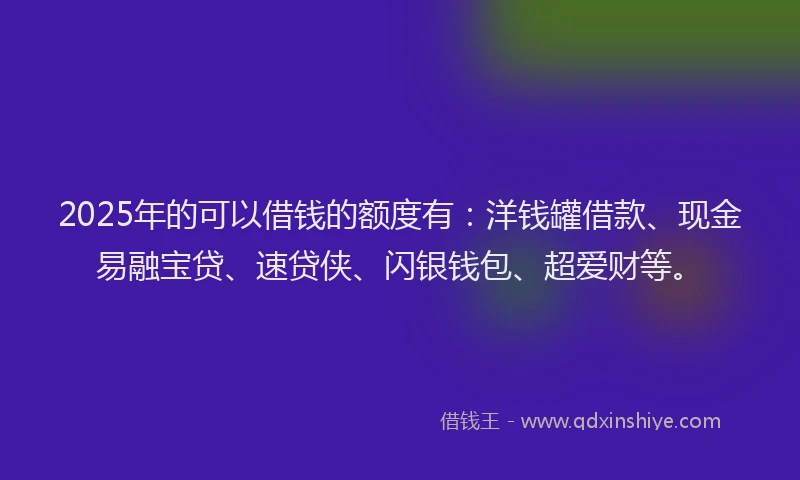 2025年的可以借钱的额度有：洋钱罐借款、现金易融宝贷、速贷侠、闪银钱包、超爱财等。
