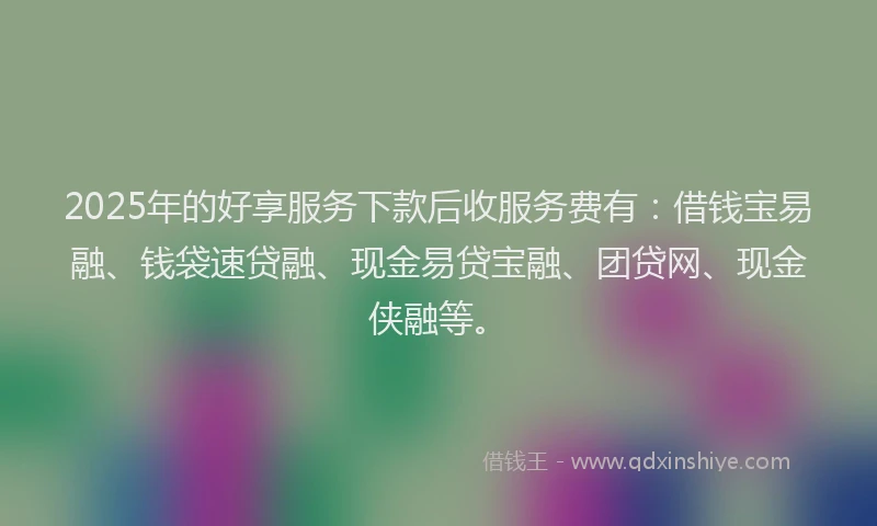 2025年的好享服务下款后收服务费有：借钱宝易融、钱袋速贷融、现金易贷宝融、团贷网、现金侠融等。