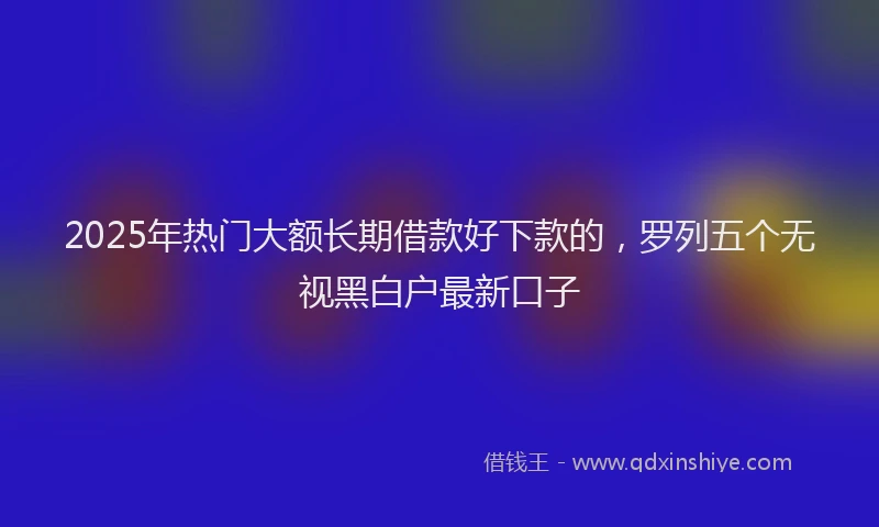 2025年热门大额长期借款好下款的，罗列五个无视黑白户最新口子