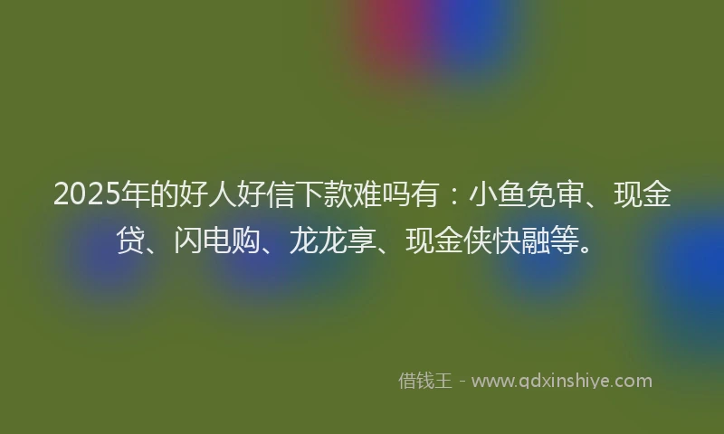 2025年的好人好信下款难吗有：小鱼免审、现金贷、闪电购、龙龙享、现金侠快融等。
