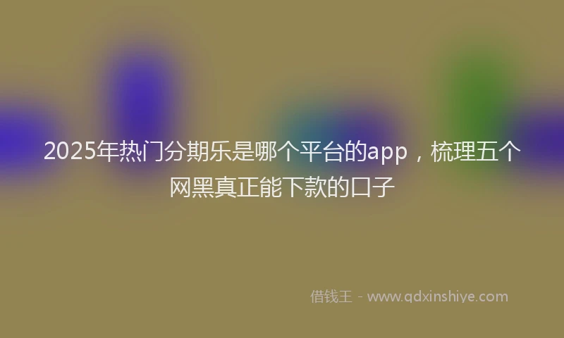 2025年热门分期乐是哪个平台的app，梳理五个网黑真正能下款的口子