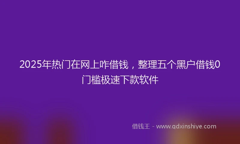 2025年热门在网上咋借钱，整理五个黑户借钱0门槛极速下款软件
