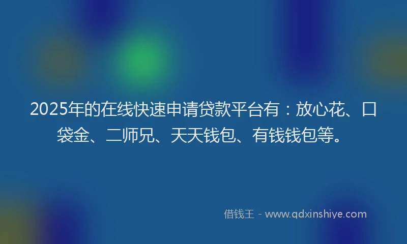2025年的在线快速申请贷款平台有：放心花、口袋金、二师兄、天天钱包、有钱钱包等。