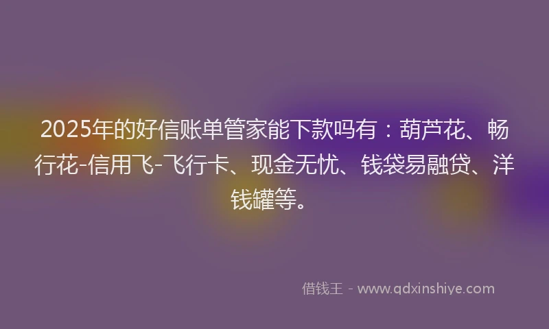 2025年的好信账单管家能下款吗有：葫芦花、畅行花-信用飞-飞行卡、现金无忧、钱袋易融贷、洋钱罐等。