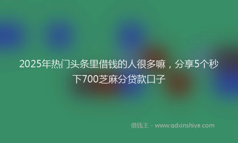 2025年热门头条里借钱的人很多嘛，分享5个秒下700芝麻分贷款口子