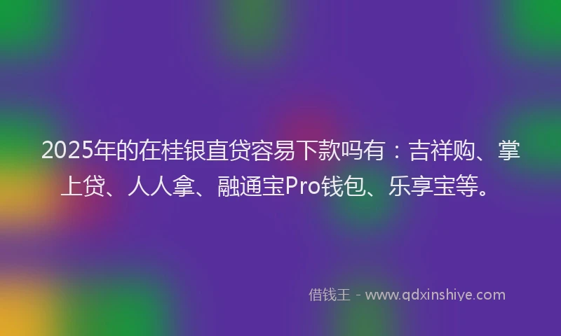 2025年的在桂银直贷容易下款吗有：吉祥购、掌上贷、人人拿、融通宝Pro钱包、乐享宝等。