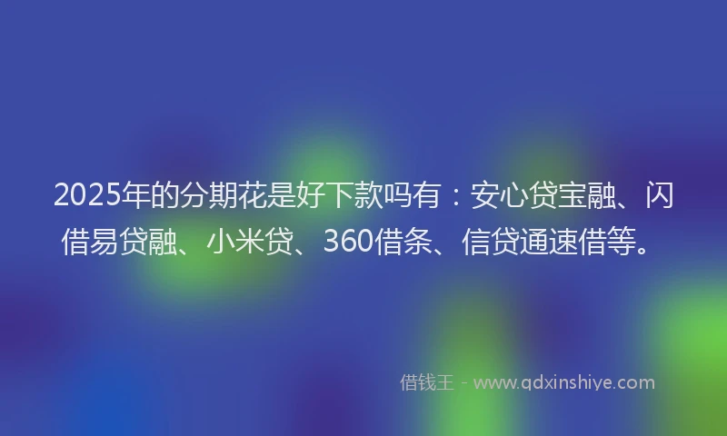 2025年的分期花是好下款吗有：安心贷宝融、闪借易贷融、小米贷、360借条、信贷通速借等。