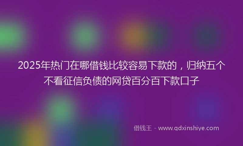 2025年热门在哪借钱比较容易下款的，归纳五个不看征信负债的网贷百分百下款口子