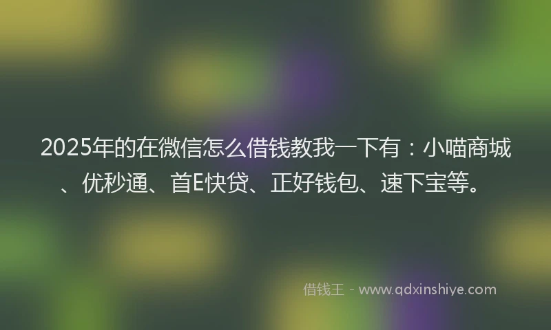 2025年的在微信怎么借钱教我一下有：小喵商城、优秒通、首E快贷、正好钱包、速下宝等。