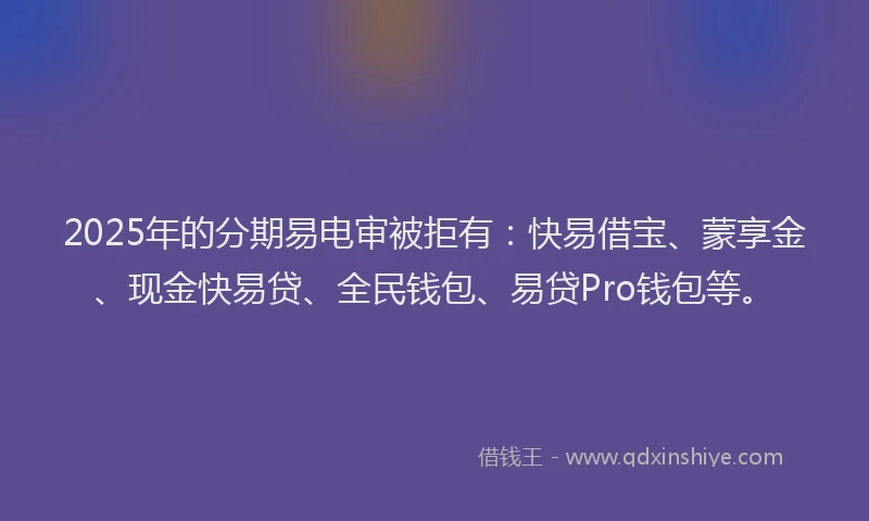 2025年的分期易电审被拒有：快易借宝、蒙享金、现金快易贷、全民钱包、易贷Pro钱包等。