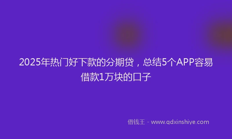 2025年热门好下款的分期贷，总结5个APP容易借款1万块的口子