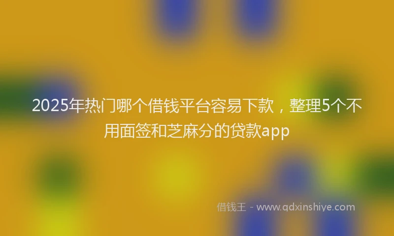 2025年热门哪个借钱平台容易下款，整理5个不用面签和芝麻分的贷款app
