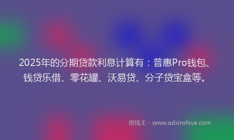 2025年的分期贷款利息计算有：普惠Pro钱包、钱贷乐借、零花罐、沃易贷、分子贷宝盒等。