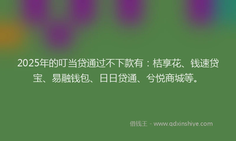 2025年的叮当贷通过不下款有：桔享花、钱速贷宝、易融钱包、日日贷通、兮悦商城等。