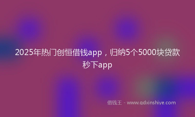 2025年热门创恒借钱app，归纳5个5000块贷款秒下app