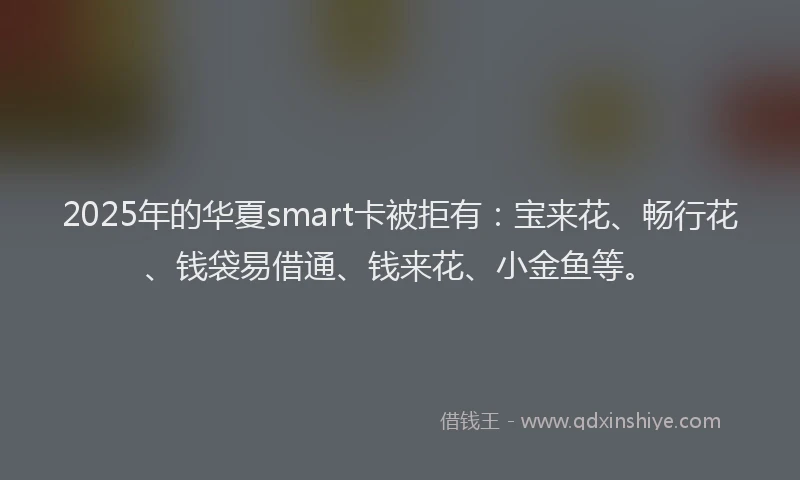 2025年的华夏smart卡被拒有：宝来花、畅行花、钱袋易借通、钱来花、小金鱼等。