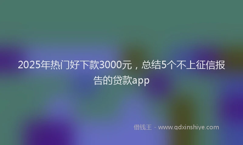 2025年热门好下款3000元，总结5个不上征信报告的贷款app