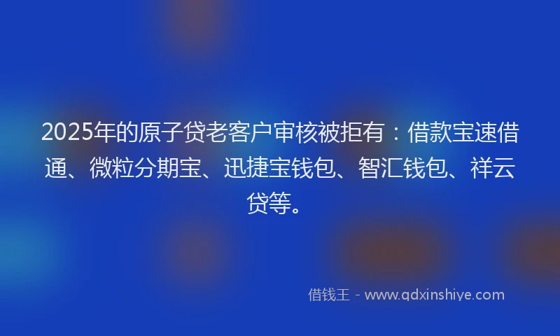 2025年的原子贷老客户审核被拒有：借款宝速借通、微粒分期宝、迅捷宝钱包、智汇钱包、祥云贷等。
