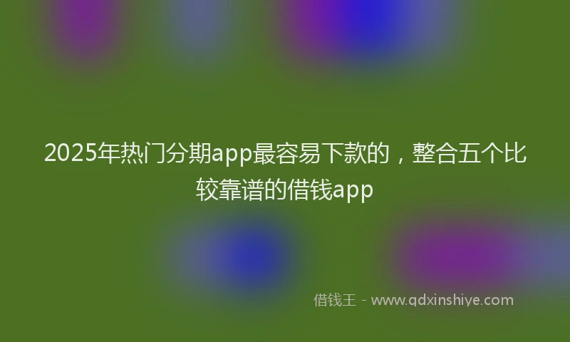 2025年热门分期app最容易下款的，整合五个比较靠谱的借钱app