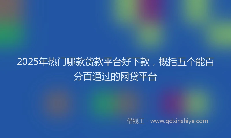 2025年热门哪款货款平台好下款，概括五个能百分百通过的网贷平台