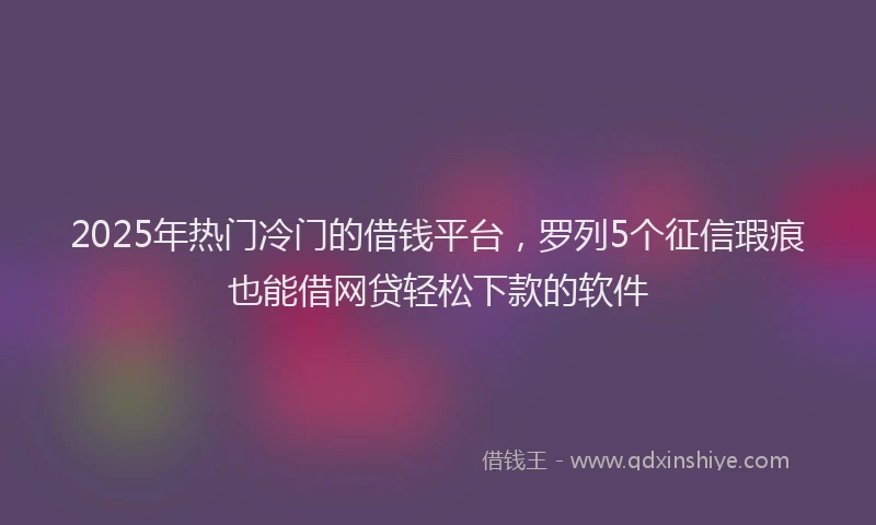2025年热门冷门的借钱平台，罗列5个征信瑕疵也能借网贷轻松下款的软件