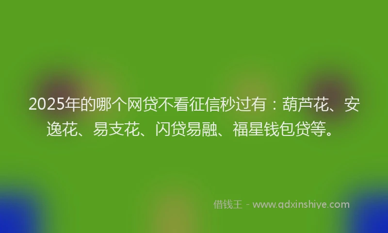 2025年的哪个网贷不看征信秒过有：葫芦花、安逸花、易支花、闪贷易融、福星钱包贷等。