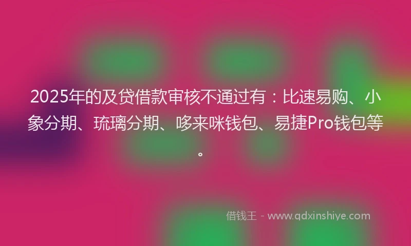 2025年的及贷借款审核不通过有：比速易购、小象分期、琉璃分期、哆来咪钱包、易捷Pro钱包等。