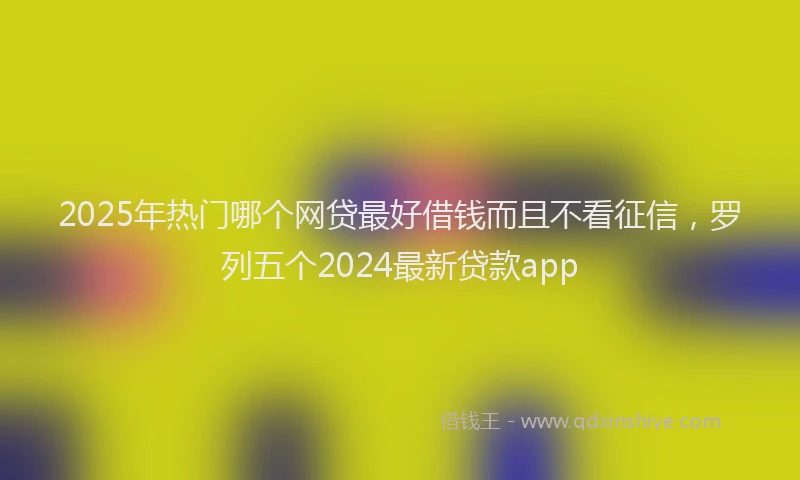 2025年热门哪个网贷最好借钱而且不看征信，罗列五个2024最新贷款app