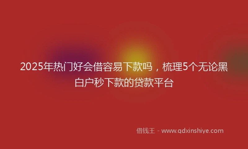 2025年热门好会借容易下款吗，梳理5个无论黑白户秒下款的贷款平台