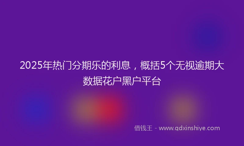 2025年热门分期乐的利息，概括5个无视逾期大数据花户黑户平台