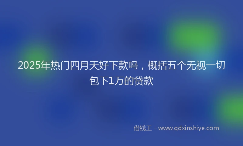 2025年热门四月天好下款吗，概括五个无视一切包下1万的贷款