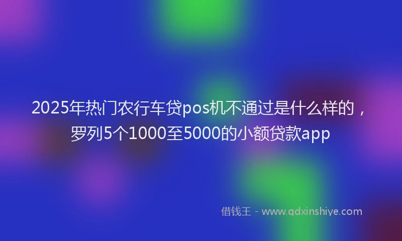 2025年热门农行车贷pos机不通过是什么样的，罗列5个1000至5000的小额贷款app