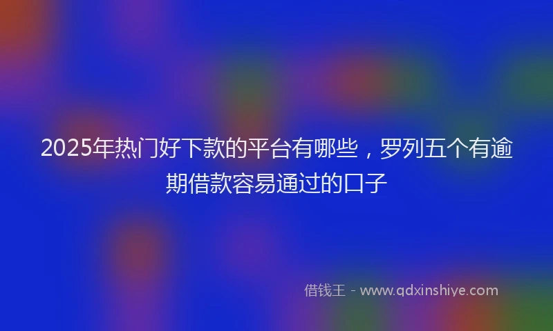 2025年热门好下款的平台有哪些，罗列五个有逾期借款容易通过的口子