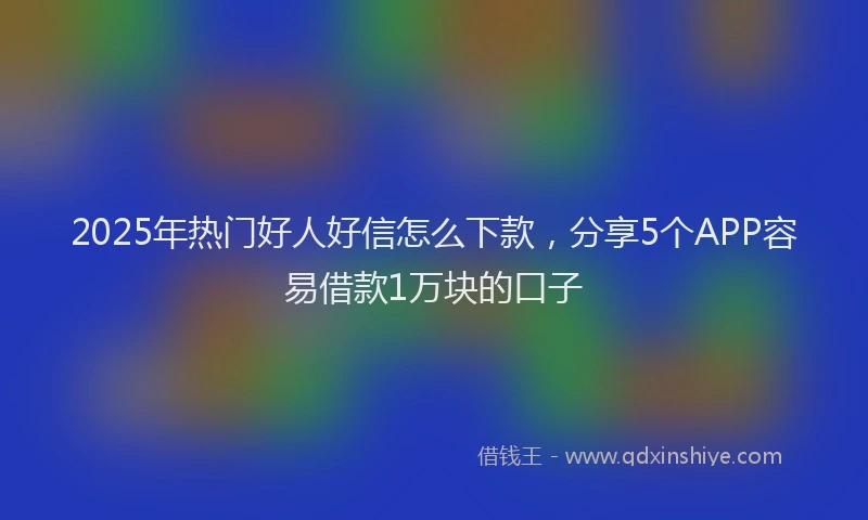 2025年热门好人好信怎么下款，分享5个APP容易借款1万块的口子