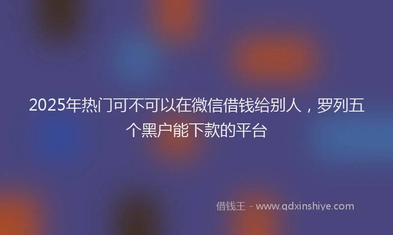 2025年热门可不可以在微信借钱给别人，罗列五个黑户能下款的平台