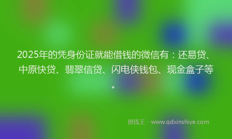 2025年的凭身份证就能借钱的微信有：还易贷、中原快贷、翡翠信贷、闪电侠钱包、现金盒子等。