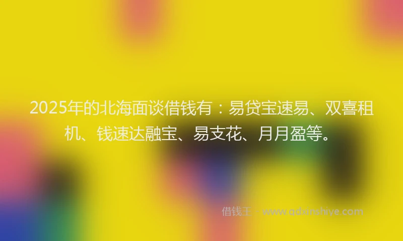 2025年的北海面谈借钱有：易贷宝速易、双喜租机、钱速达融宝、易支花、月月盈等。