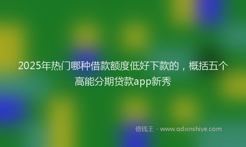 2025年热门哪种借款额度低好下款的，概括五个高能分期贷款app新秀
