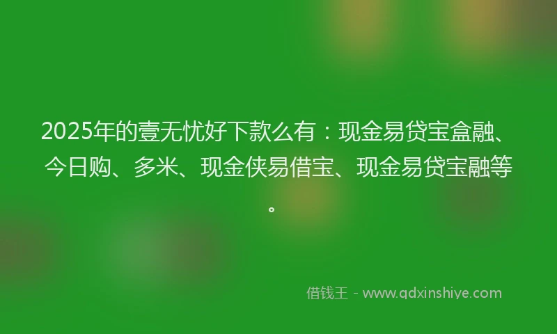 2025年的壹无忧好下款么有：现金易贷宝盒融、今日购、多米、现金侠易借宝、现金易贷宝融等。