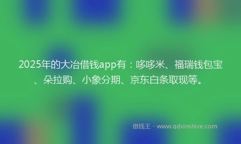 2025年的大冶借钱app有：哆哆米、福瑞钱包宝、朵拉购、小象分期、京东白条取现等。