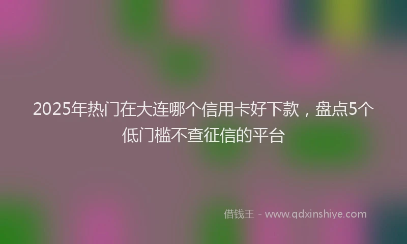 2025年热门在大连哪个信用卡好下款，盘点5个低门槛不查征信的平台