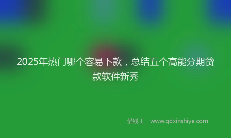 2025年热门哪个容易下款，总结五个高能分期贷款软件新秀